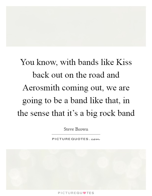 You know, with bands like Kiss back out on the road and Aerosmith coming out, we are going to be a band like that, in the sense that it's a big rock band Picture Quote #1