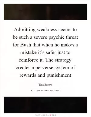 Admitting weakness seems to be such a severe psychic threat for Bush that when he makes a mistake it’s safer just to reinforce it. The strategy creates a perverse system of rewards and punishment Picture Quote #1