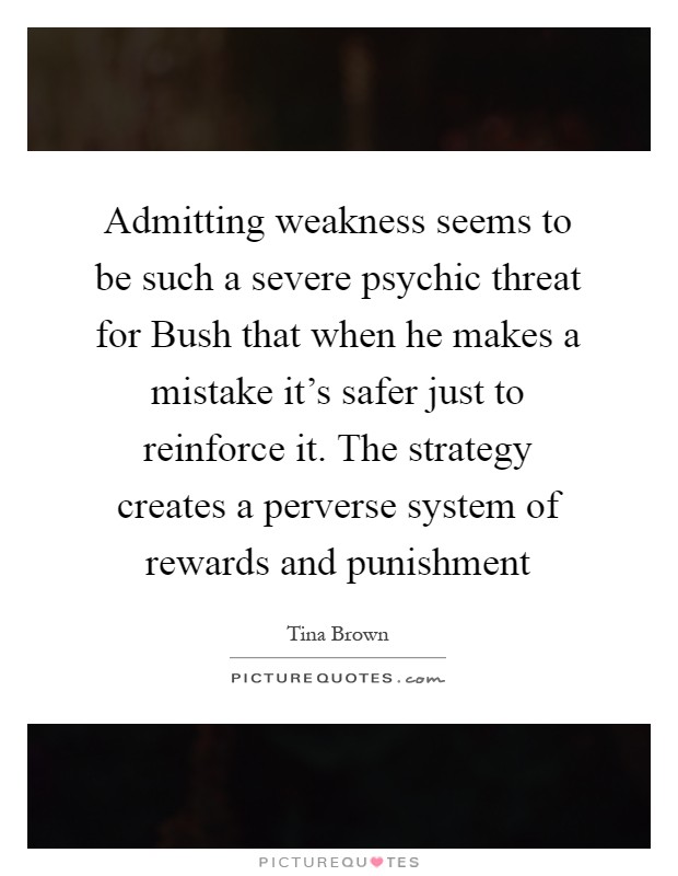 Admitting weakness seems to be such a severe psychic threat for Bush that when he makes a mistake it's safer just to reinforce it. The strategy creates a perverse system of rewards and punishment Picture Quote #1
