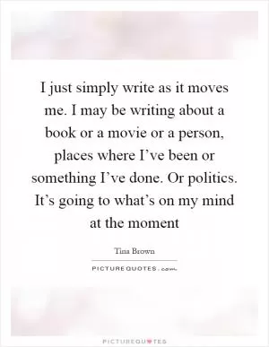 I just simply write as it moves me. I may be writing about a book or a movie or a person, places where I’ve been or something I’ve done. Or politics. It’s going to what’s on my mind at the moment Picture Quote #1