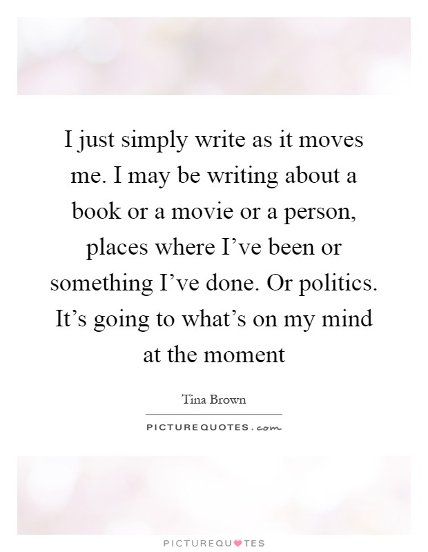 I just simply write as it moves me. I may be writing about a book or a movie or a person, places where I've been or something I've done. Or politics. It's going to what's on my mind at the moment Picture Quote #1