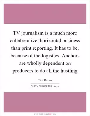 TV journalism is a much more collaborative, horizontal business than print reporting. It has to be, because of the logistics. Anchors are wholly dependent on producers to do all the hustling Picture Quote #1