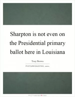 Sharpton is not even on the Presidential primary ballot here in Louisiana Picture Quote #1