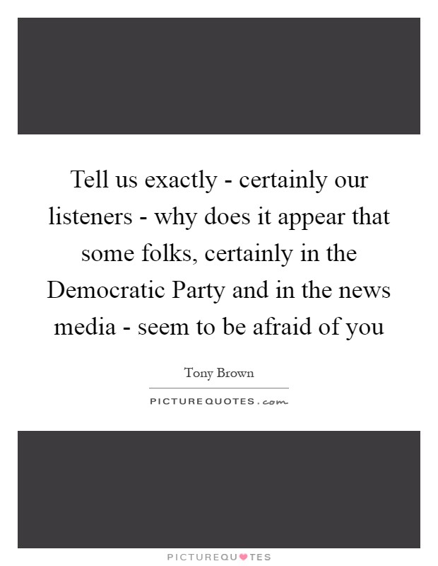 Tell us exactly - certainly our listeners - why does it appear that some folks, certainly in the Democratic Party and in the news media - seem to be afraid of you Picture Quote #1