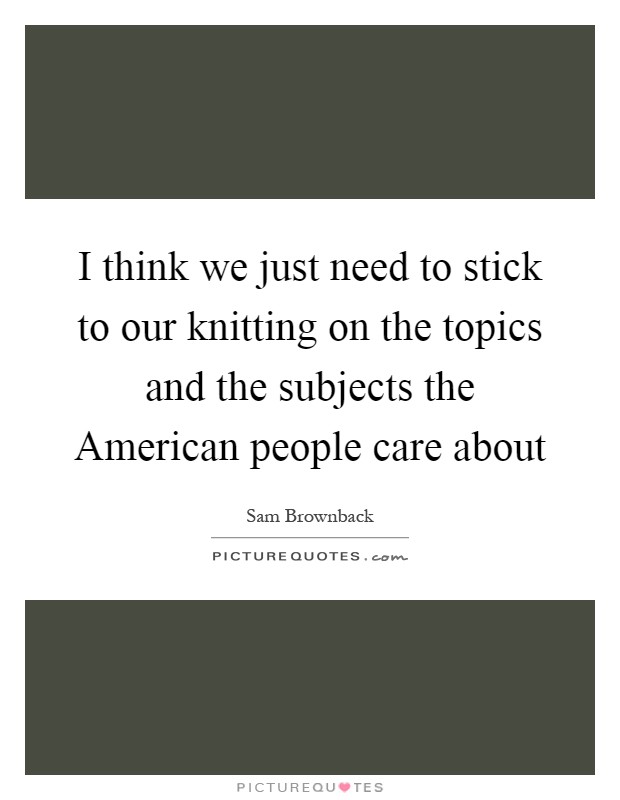 I think we just need to stick to our knitting on the topics and the subjects the American people care about Picture Quote #1
