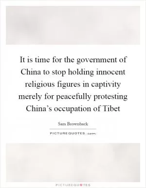 It is time for the government of China to stop holding innocent religious figures in captivity merely for peacefully protesting China’s occupation of Tibet Picture Quote #1