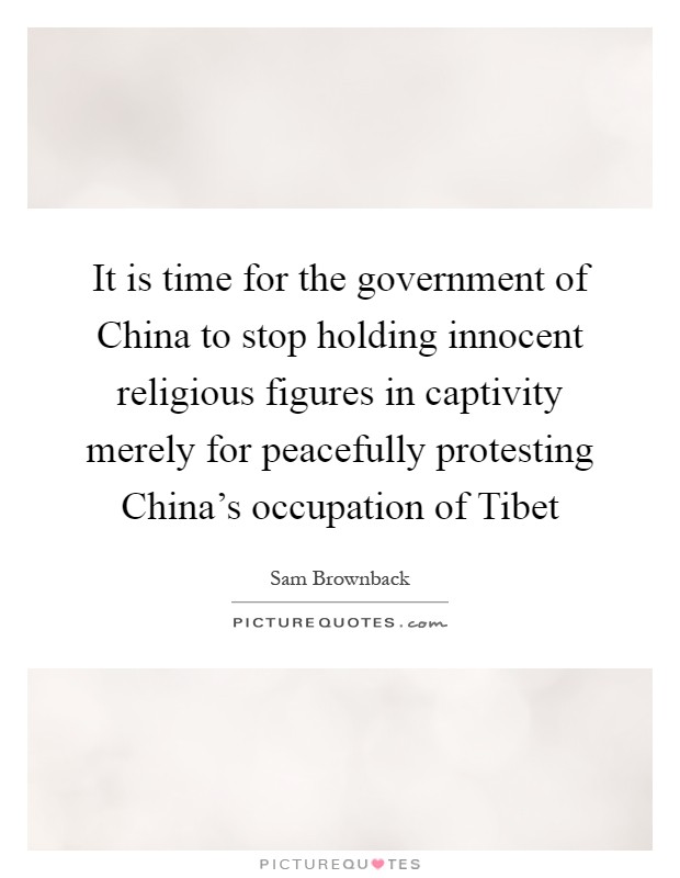It is time for the government of China to stop holding innocent religious figures in captivity merely for peacefully protesting China's occupation of Tibet Picture Quote #1