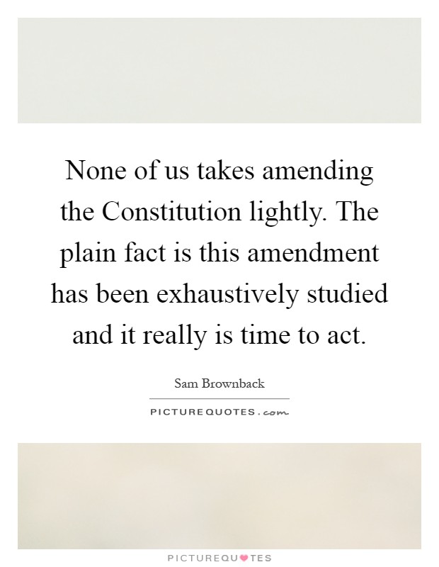 None of us takes amending the Constitution lightly. The plain fact is this amendment has been exhaustively studied and it really is time to act Picture Quote #1