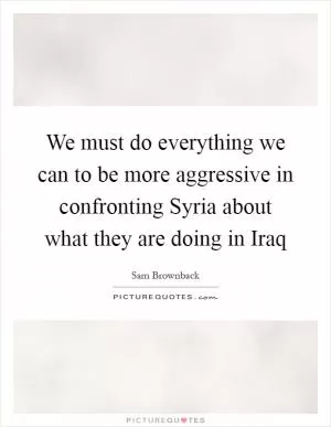 We must do everything we can to be more aggressive in confronting Syria about what they are doing in Iraq Picture Quote #1