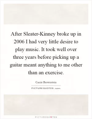 After Sleater-Kinney broke up in 2006 I had very little desire to play music. It took well over three years before picking up a guitar meant anything to me other than an exercise Picture Quote #1