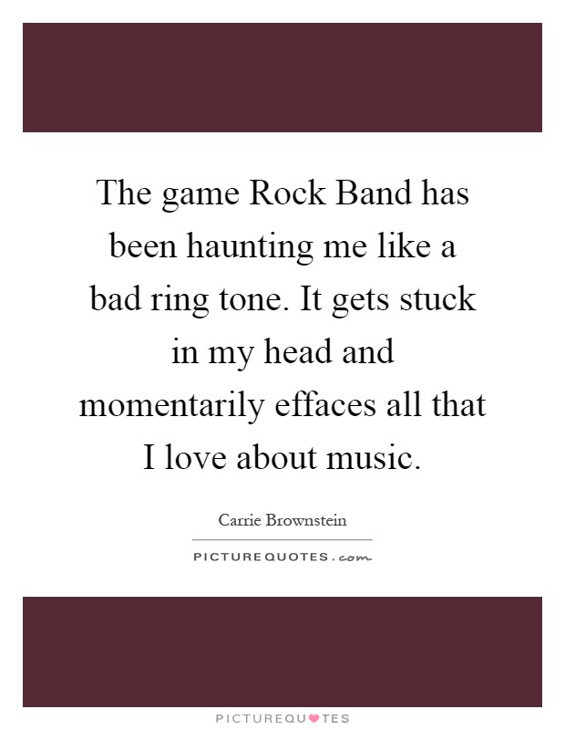 The game Rock Band has been haunting me like a bad ring tone. It gets stuck in my head and momentarily effaces all that I love about music Picture Quote #1