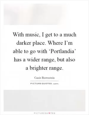 With music, I get to a much darker place. Where I’m able to go with ‘Portlandia’ has a wider range, but also a brighter range Picture Quote #1