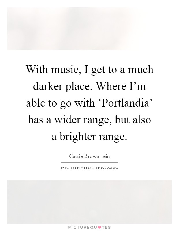 With music, I get to a much darker place. Where I'm able to go with ‘Portlandia' has a wider range, but also a brighter range Picture Quote #1