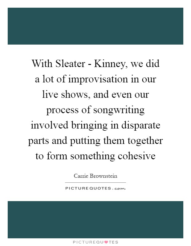 With Sleater - Kinney, we did a lot of improvisation in our live shows, and even our process of songwriting involved bringing in disparate parts and putting them together to form something cohesive Picture Quote #1
