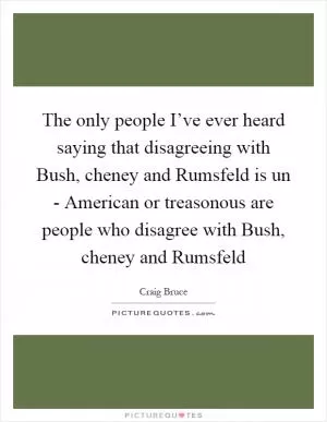 The only people I’ve ever heard saying that disagreeing with Bush, cheney and Rumsfeld is un - American or treasonous are people who disagree with Bush, cheney and Rumsfeld Picture Quote #1