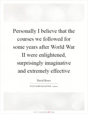 Personally I believe that the courses we followed for some years after World War II were enlightened, surprisingly imaginative and extremely effective Picture Quote #1