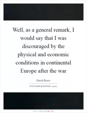 Well, as a general remark, I would say that I was discouraged by the physical and economic conditions in continental Europe after the war Picture Quote #1