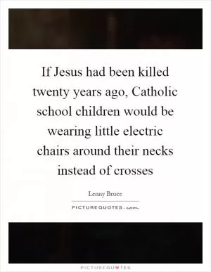If Jesus had been killed twenty years ago, Catholic school children would be wearing little electric chairs around their necks instead of crosses Picture Quote #1