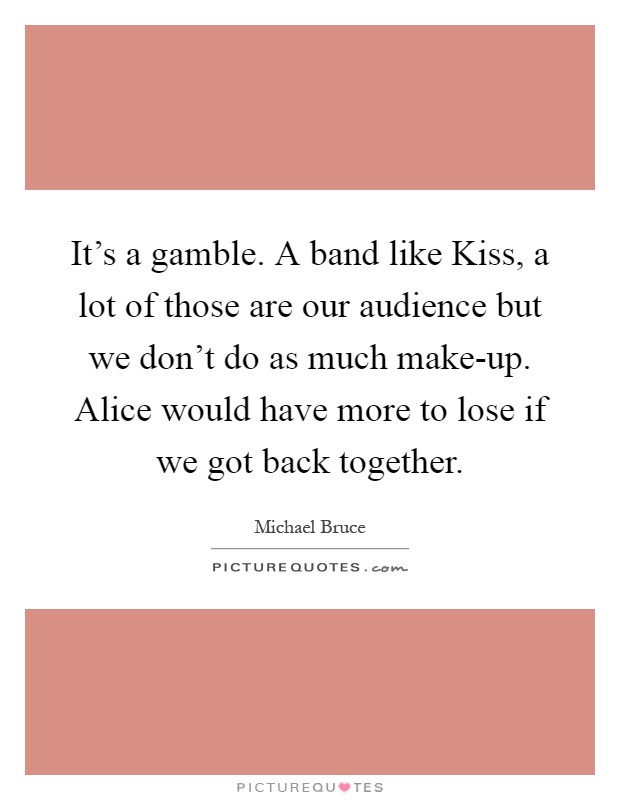 It's a gamble. A band like Kiss, a lot of those are our audience but we don't do as much make-up. Alice would have more to lose if we got back together Picture Quote #1