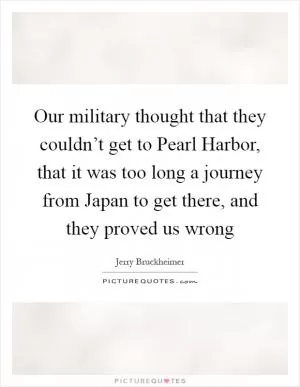 Our military thought that they couldn’t get to Pearl Harbor, that it was too long a journey from Japan to get there, and they proved us wrong Picture Quote #1