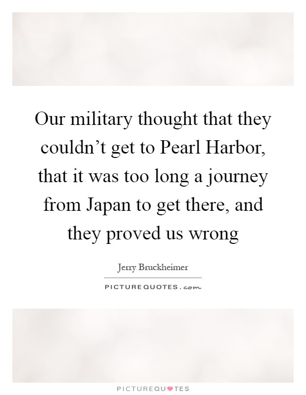 Our military thought that they couldn't get to Pearl Harbor, that it was too long a journey from Japan to get there, and they proved us wrong Picture Quote #1