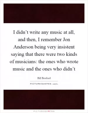 I didn’t write any music at all, and then, I remember Jon Anderson being very insistent saying that there were two kinds of musicians: the ones who wrote music and the ones who didn’t Picture Quote #1
