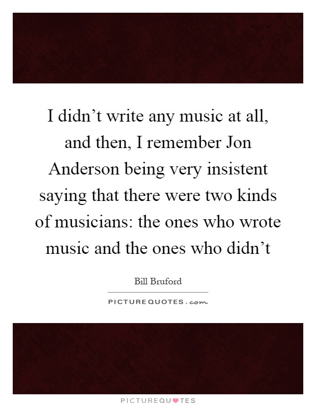 I didn't write any music at all, and then, I remember Jon Anderson being very insistent saying that there were two kinds of musicians: the ones who wrote music and the ones who didn't Picture Quote #1