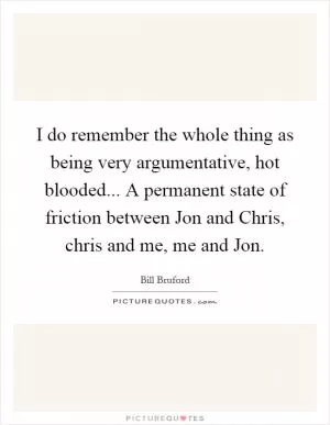 I do remember the whole thing as being very argumentative, hot blooded... A permanent state of friction between Jon and Chris, chris and me, me and Jon Picture Quote #1