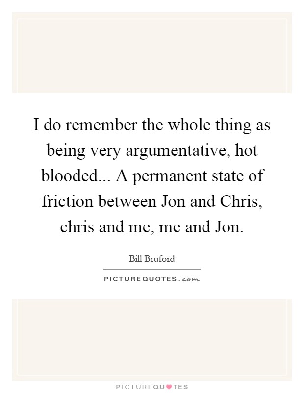 I do remember the whole thing as being very argumentative, hot blooded... A permanent state of friction between Jon and Chris, chris and me, me and Jon Picture Quote #1