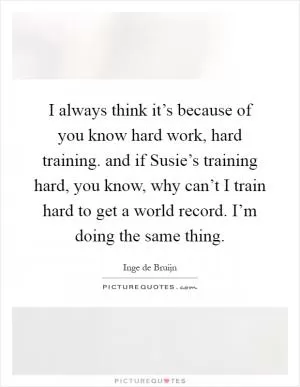 I always think it’s because of you know hard work, hard training. and if Susie’s training hard, you know, why can’t I train hard to get a world record. I’m doing the same thing Picture Quote #1