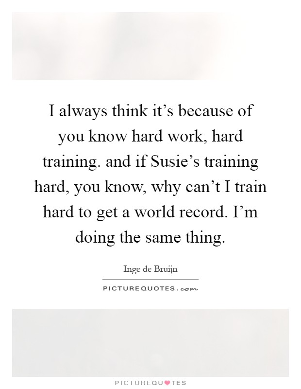 I always think it's because of you know hard work, hard training. and if Susie's training hard, you know, why can't I train hard to get a world record. I'm doing the same thing Picture Quote #1
