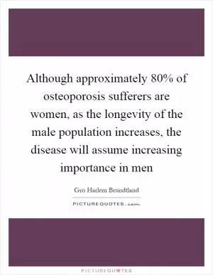 Although approximately 80% of osteoporosis sufferers are women, as the longevity of the male population increases, the disease will assume increasing importance in men Picture Quote #1