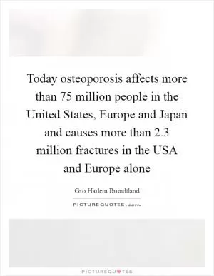 Today osteoporosis affects more than 75 million people in the United States, Europe and Japan and causes more than 2.3 million fractures in the USA and Europe alone Picture Quote #1
