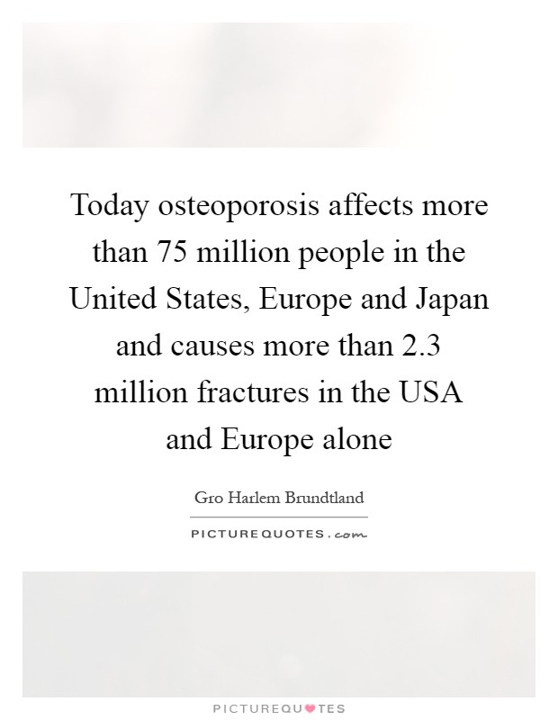 Today osteoporosis affects more than 75 million people in the United States, Europe and Japan and causes more than 2.3 million fractures in the USA and Europe alone Picture Quote #1