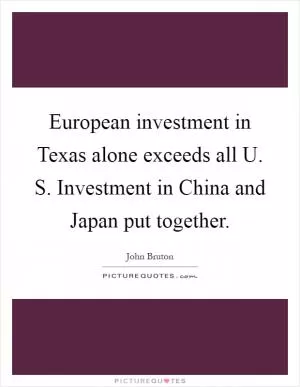 European investment in Texas alone exceeds all U. S. Investment in China and Japan put together Picture Quote #1
