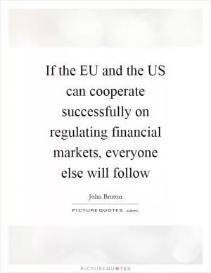 If the EU and the US can cooperate successfully on regulating financial markets, everyone else will follow Picture Quote #1