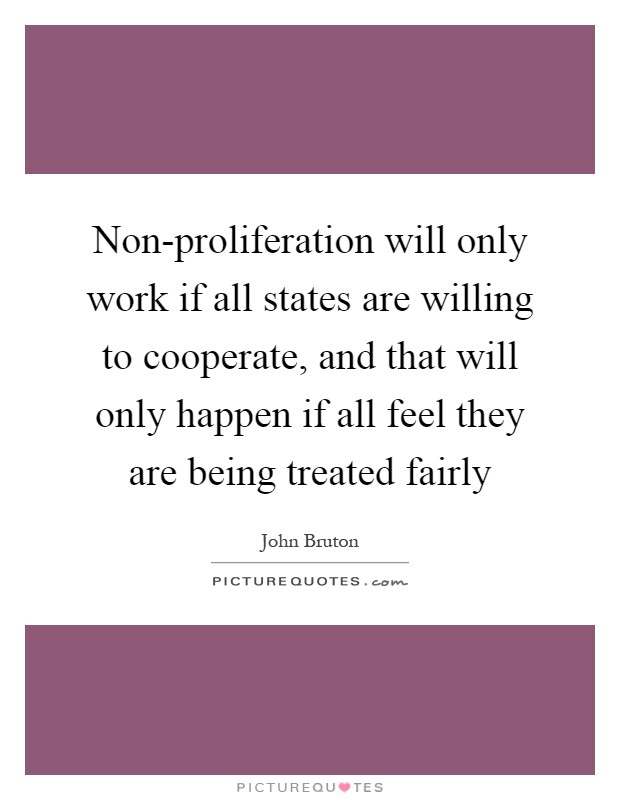Non-proliferation will only work if all states are willing to cooperate, and that will only happen if all feel they are being treated fairly Picture Quote #1
