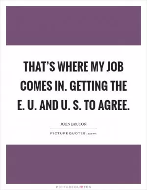 That’s where my job comes in. Getting the E. U. and U. S. To agree Picture Quote #1
