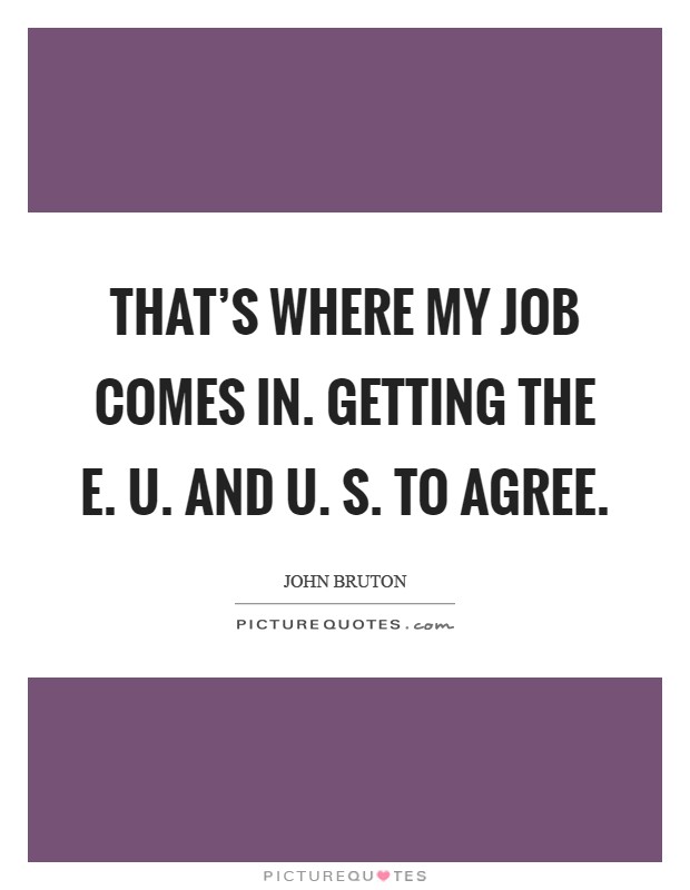 That's where my job comes in. Getting the E. U. and U. S. To agree Picture Quote #1