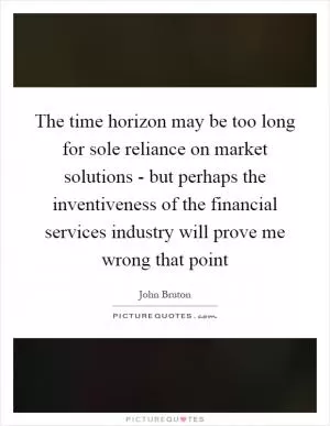 The time horizon may be too long for sole reliance on market solutions - but perhaps the inventiveness of the financial services industry will prove me wrong that point Picture Quote #1