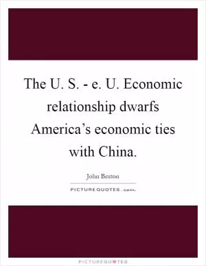 The U. S. - e. U. Economic relationship dwarfs America’s economic ties with China Picture Quote #1