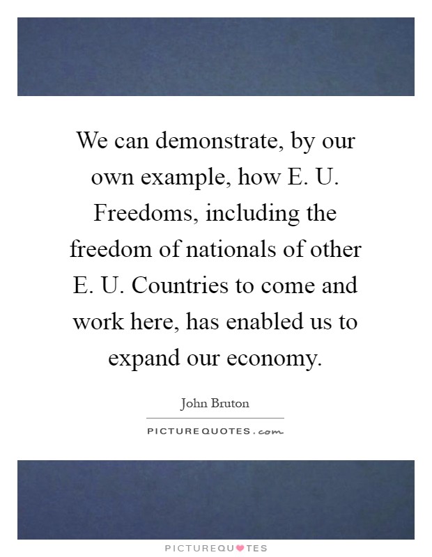 We can demonstrate, by our own example, how E. U. Freedoms, including the freedom of nationals of other E. U. Countries to come and work here, has enabled us to expand our economy Picture Quote #1