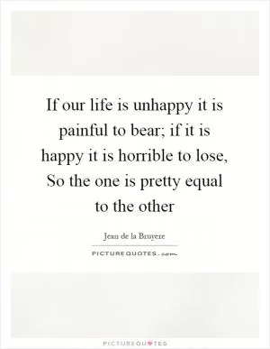If our life is unhappy it is painful to bear; if it is happy it is horrible to lose, So the one is pretty equal to the other Picture Quote #1