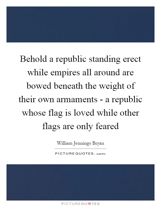 Behold a republic standing erect while empires all around are bowed beneath the weight of their own armaments - a republic whose flag is loved while other flags are only feared Picture Quote #1