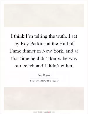 I think I’m telling the truth. I sat by Ray Perkins at the Hall of Fame dinner in New York, and at that time he didn’t know he was our coach and I didn’t either Picture Quote #1