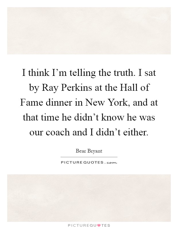 I think I'm telling the truth. I sat by Ray Perkins at the Hall of Fame dinner in New York, and at that time he didn't know he was our coach and I didn't either Picture Quote #1