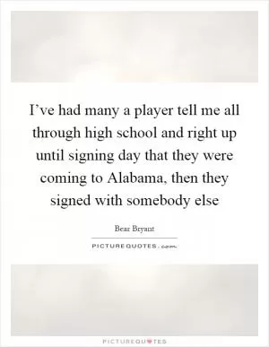 I’ve had many a player tell me all through high school and right up until signing day that they were coming to Alabama, then they signed with somebody else Picture Quote #1