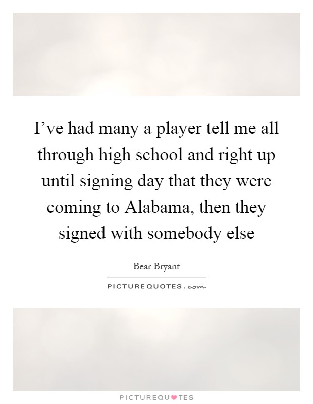 I've had many a player tell me all through high school and right up until signing day that they were coming to Alabama, then they signed with somebody else Picture Quote #1