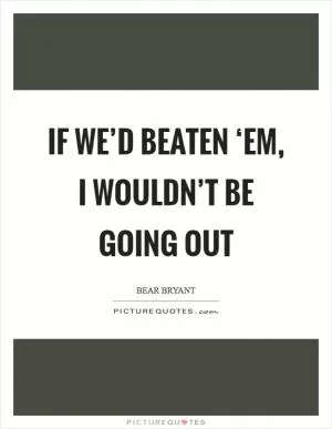 If we’d beaten ‘em, I wouldn’t be going out Picture Quote #1