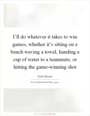 I’ll do whatever it takes to win games, whether it’s sitting on a bench waving a towel, handing a cup of water to a teammate, or hitting the game-winning shot Picture Quote #1